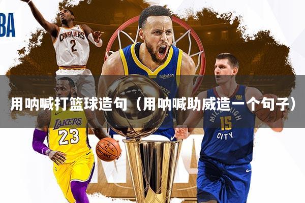 详细阅读:用呐喊打篮球造句(用呐喊助威造一个句子) 用呐喊打篮球造句(用呐喊助威造一个句子)