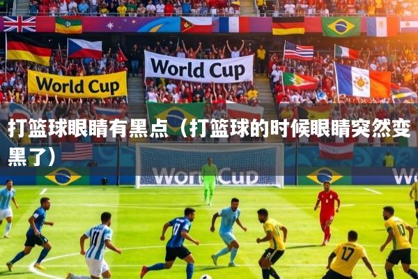 打篮球眼睛有黑点(打篮球的时候眼睛突然变黑了)