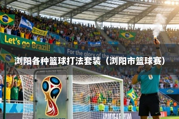 浏阳各种篮球打法套装（浏阳市篮球赛）