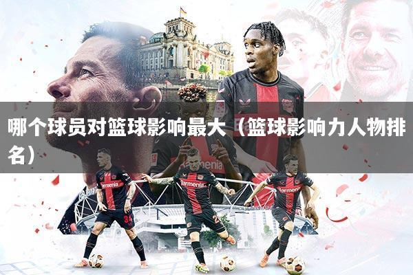 详细阅读:哪个球员对篮球影响最大(篮球影响力人物排名) 哪个球员对篮球影响最大(篮球影响力人物排名)