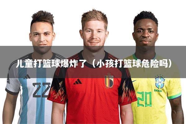 儿童打篮球爆炸了（小孩打篮球危险吗）