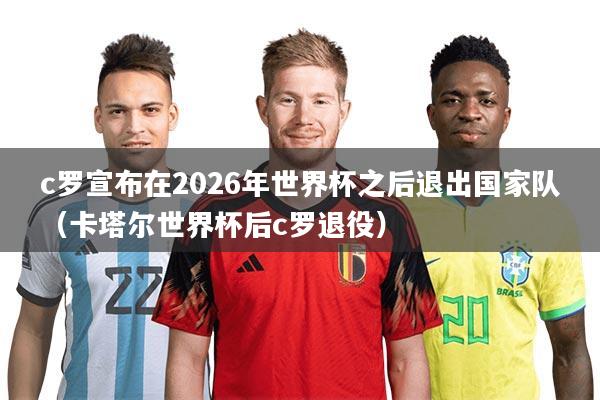 c罗宣布在2026年世界杯之后退出国家队（卡塔尔世界杯后c罗退役）