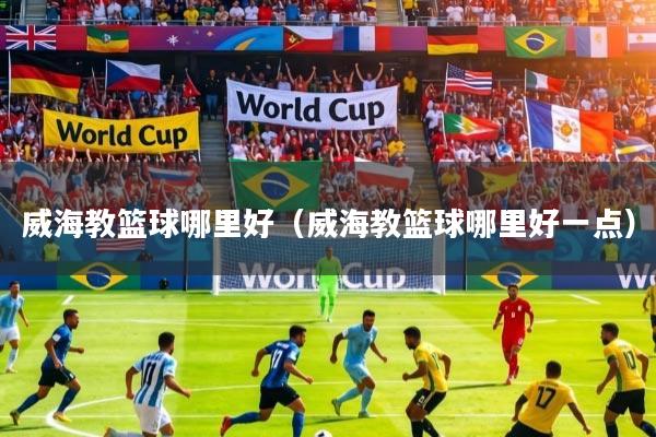 威海教篮球哪里好（威海教篮球哪里好一点）