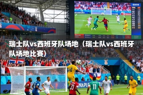 瑞士队vs西班牙队场地（瑞士队vs西班牙队场地比赛）