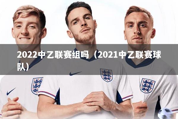 2022中乙联赛组吗（2021中乙联赛球队）